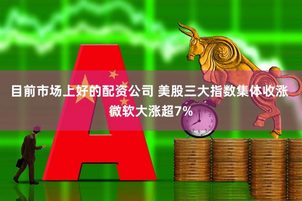 目前市场上好的配资公司 美股三大指数集体收涨 微软大涨超7%