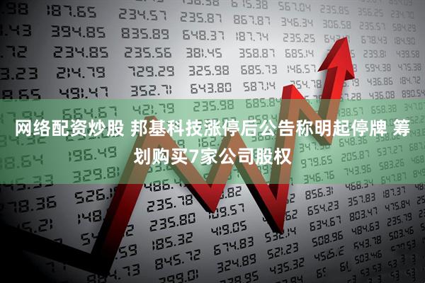 网络配资炒股 邦基科技涨停后公告称明起停牌 筹划购买7家公司股权