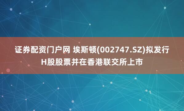 证券配资门户网 埃斯顿(002747.SZ)拟发行H股股票并在香港联交所上市