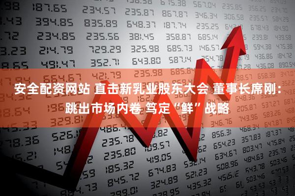 安全配资网站 直击新乳业股东大会 董事长席刚：跳出市场内卷 笃定“鲜”战略