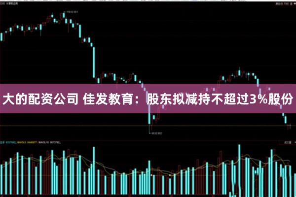 大的配资公司 佳发教育：股东拟减持不超过3%股份