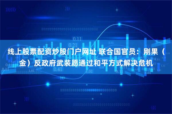 线上股票配资炒股门户网址 联合国官员：刚果（金）反政府武装愿通过和平方式解决危机
