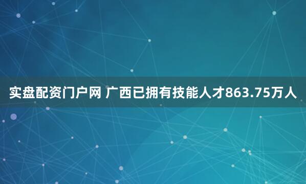 实盘配资门户网 广西已拥有技能人才863.75万人