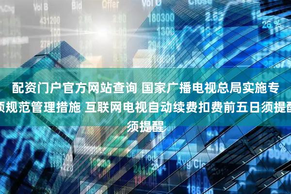 配资门户官方网站查询 国家广播电视总局实施专项规范管理措施 互联网电视自动续费扣费前五日须提醒