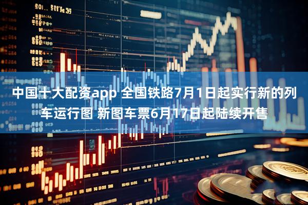 中国十大配资app 全国铁路7月1日起实行新的列车运行图 新图车票6月17日起陆续开售