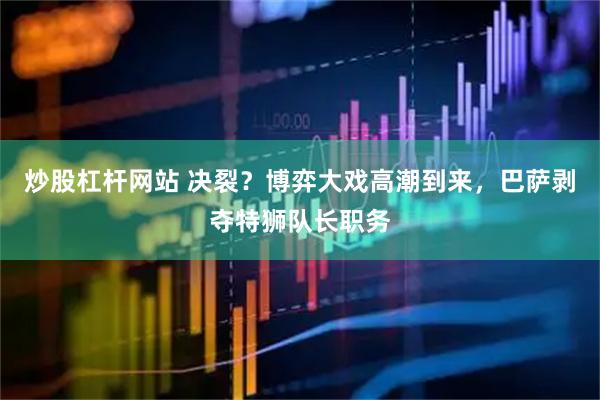 炒股杠杆网站 决裂？博弈大戏高潮到来，巴萨剥夺特狮队长职务