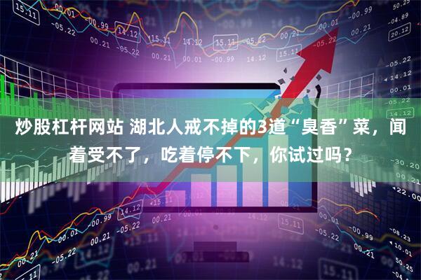炒股杠杆网站 湖北人戒不掉的3道“臭香”菜，闻着受不了，吃着停不下，你试过吗？