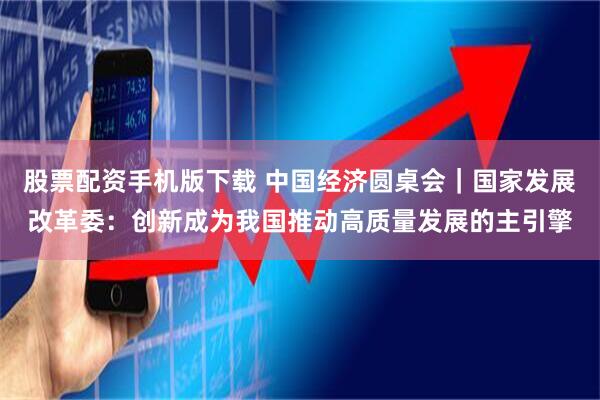 股票配资手机版下载 中国经济圆桌会｜国家发展改革委：创新成为我国推动高质量发展的主引擎