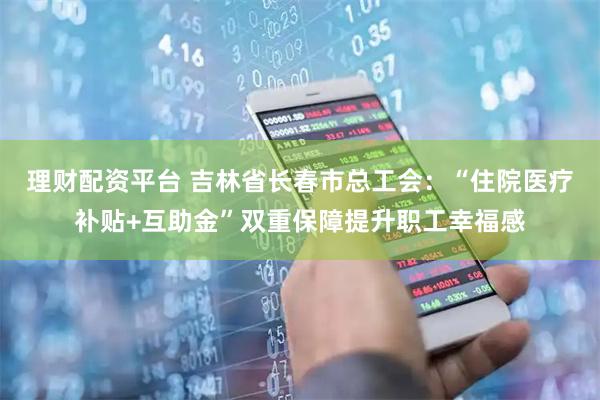 理财配资平台 吉林省长春市总工会：“住院医疗补贴+互助金”双重保障提升职工幸福感