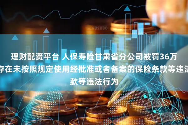 理财配资平台 人保寿险甘肃省分公司被罚36万元：存在未按照规定使用经批准或者备案的保险条款等违法行为