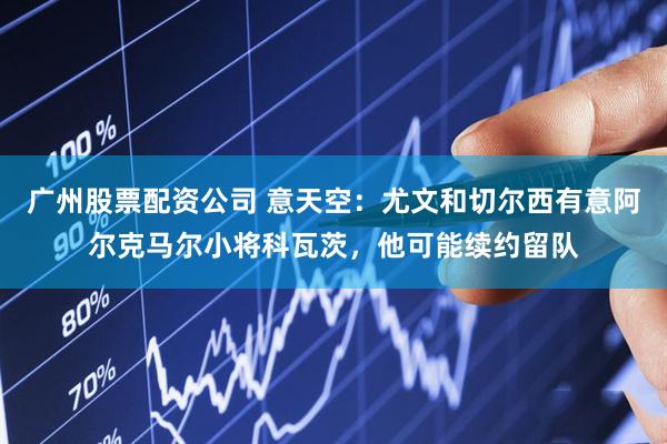 广州股票配资公司 意天空：尤文和切尔西有意阿尔克马尔小将科瓦茨，他可能续约留队
