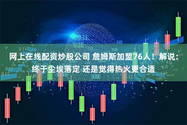 网上在线配资炒股公司 詹姆斯加盟76人！解说：终于尘埃落定 还是觉得热火更合适
